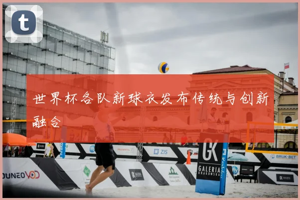世界杯各队新球衣发布传统与创新融合