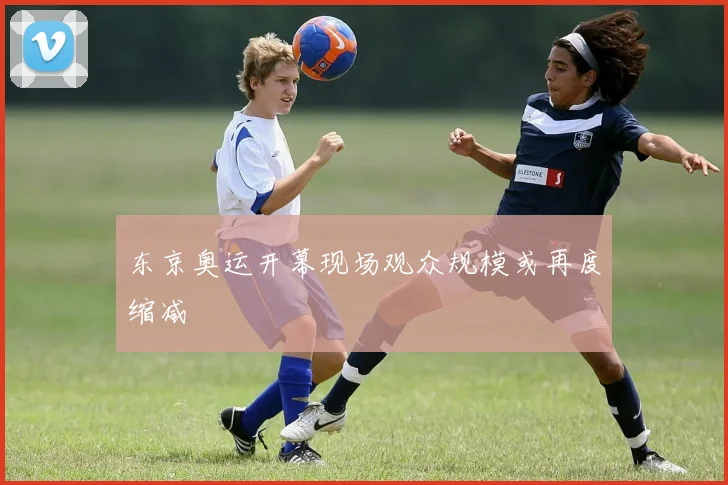 东京奥运开幕现场观众规模或再度缩减