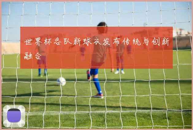 世界杯各队新球衣发布传统与创新融合