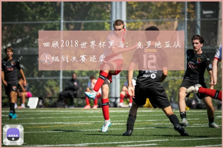 回顾2018世界杯黑马:克罗地亚从小组到决赛逆袭