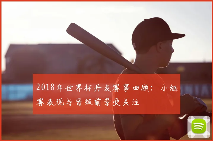 2018年世界杯丹麦赛事回顾：小组赛表现与晋级前景受关注