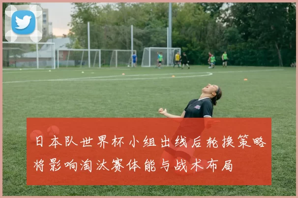 日本队世界杯小组出线后轮换策略将影响淘汰赛体能与战术布局