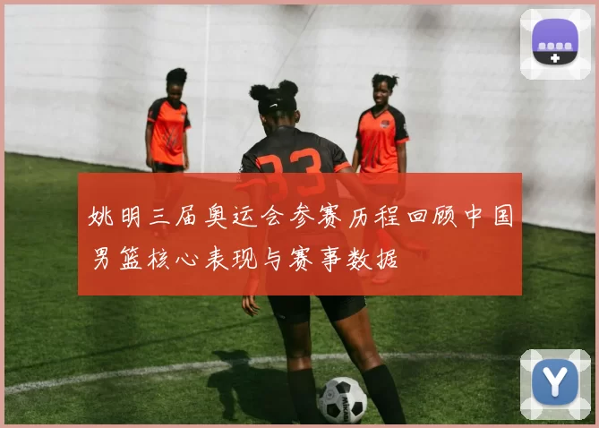 姚明三届奥运会参赛历程回顾中国男篮核心表现与赛事数据