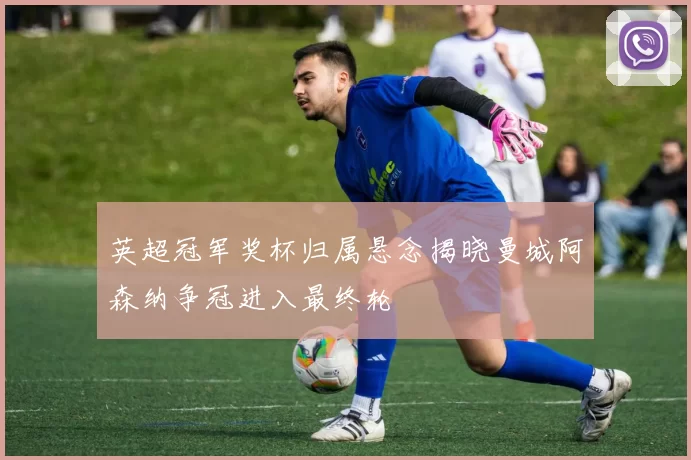 英超冠军奖杯归属悬念揭晓曼城阿森纳争冠进入最终轮