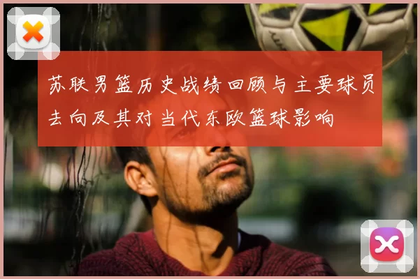 苏联男篮历史战绩回顾与主要球员去向及其对当代东欧篮球影响