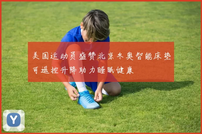 美国运动员盛赞北京冬奥智能床垫可遥控升降助力睡眠健康