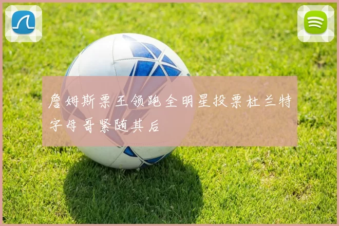 詹姆斯票王领跑全明星投票杜兰特字母哥紧随其后