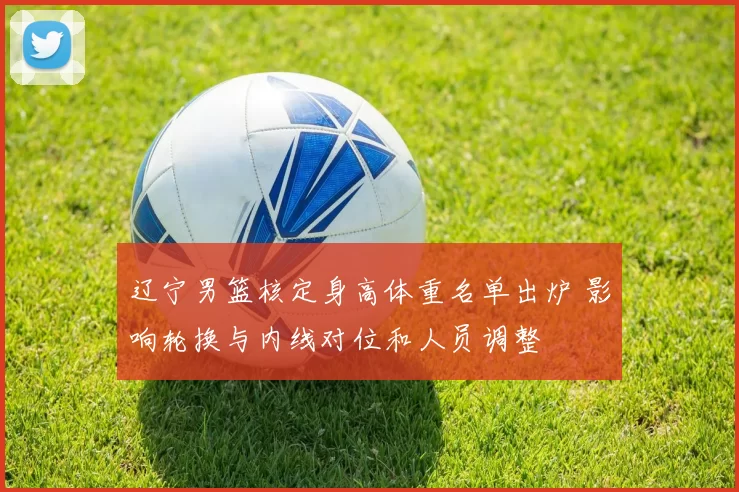 辽宁男篮核定身高体重名单出炉 影响轮换与内线对位和人员调整