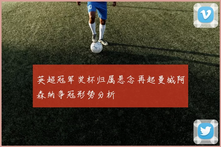 英超冠军奖杯归属悬念再起曼城阿森纳争冠形势分析