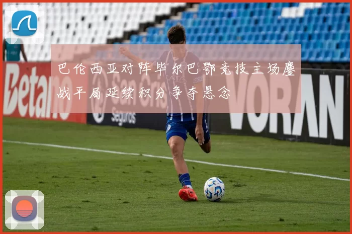 巴伦西亚对阵毕尔巴鄂竞技主场鏖战平局延续积分争夺悬念