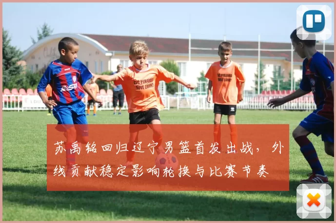 苏禹铭回归辽宁男篮首发出战，外线贡献稳定影响轮换与比赛节奏