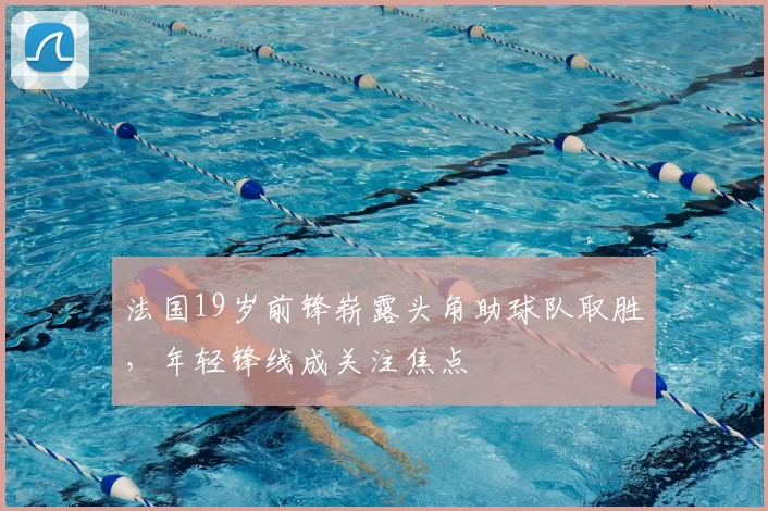 法国19岁前锋崭露头角助球队取胜，年轻锋线成关注焦点