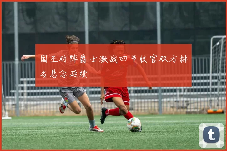 国王对阵爵士激战四节收官双方排名悬念延续