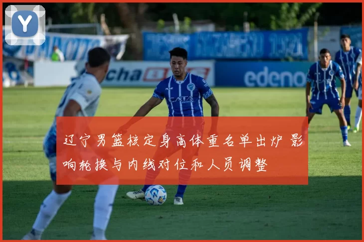 辽宁男篮核定身高体重名单出炉 影响轮换与内线对位和人员调整