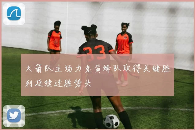 火箭队主场力克黄蜂队取得关键胜利延续连胜势头