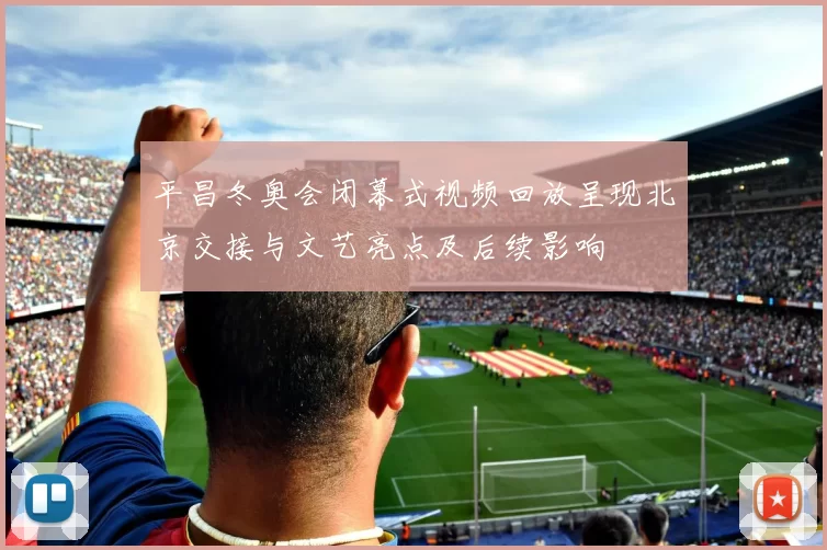 平昌冬奥会闭幕式视频回放呈现北京交接与文艺亮点及后续影响