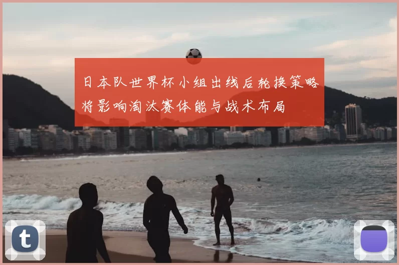 日本队世界杯小组出线后轮换策略将影响淘汰赛体能与战术布局