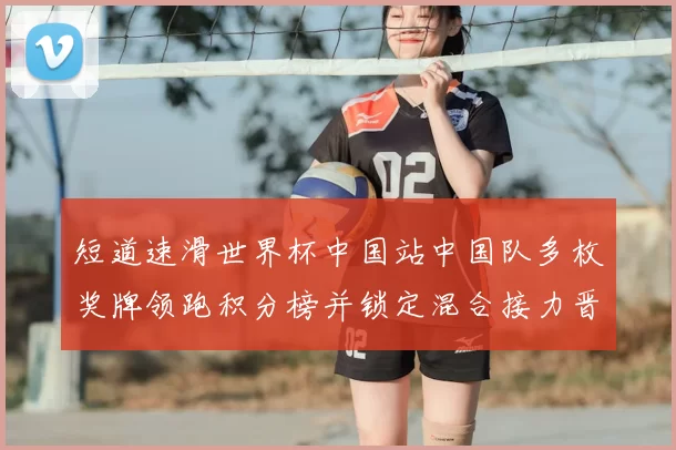 短道速滑世界杯中国站中国队多枚奖牌领跑积分榜并锁定混合接力晋级