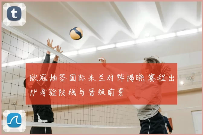 欧冠抽签国际米兰对阵揭晓 赛程出炉考验防线与晋级前景