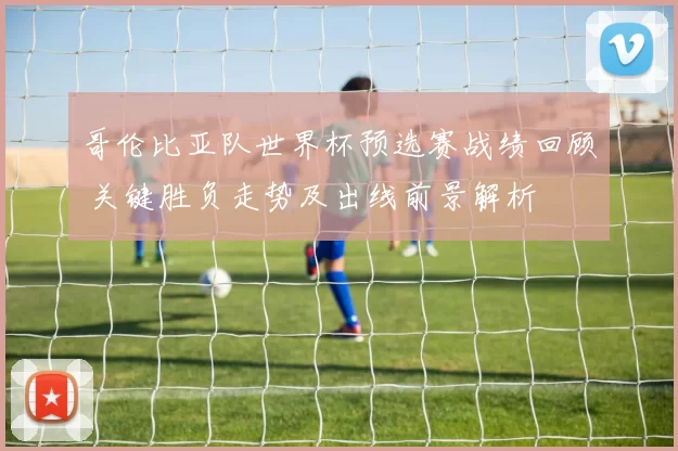 哥伦比亚队世界杯预选赛战绩回顾 关键胜负走势及出线前景解析