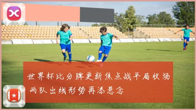 世界杯比分牌更新焦点战平局收场 两队出线形势再添悬念